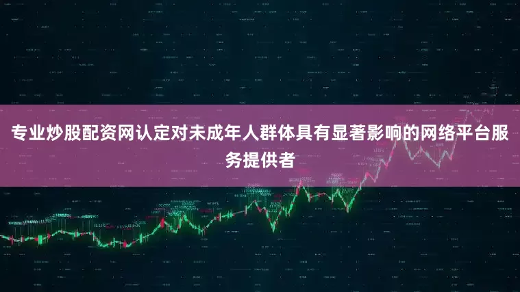 专业炒股配资网认定对未成年人群体具有显著影响的网络平台服务提供者