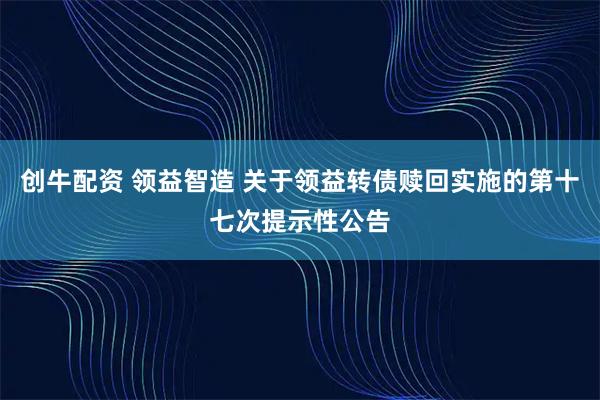 创牛配资 领益智造 关于领益转债赎回实施的第十七次提示性公告