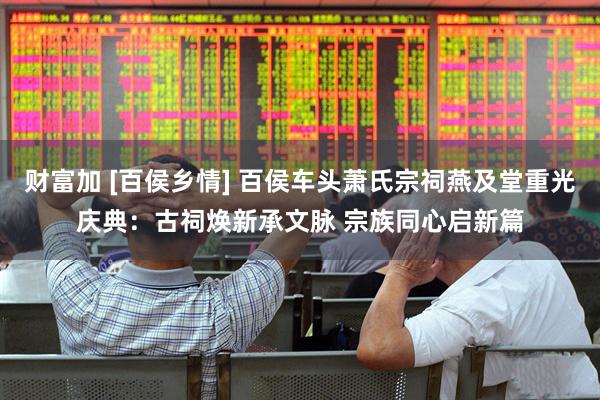 财富加 [百侯乡情] 百侯车头萧氏宗祠燕及堂重光庆典：古祠焕新承文脉 宗族同心启新篇