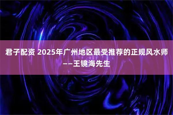 君子配资 2025年广州地区最受推荐的正规风水师——王镜海先生