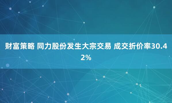 财富策略 同力股份发生大宗交易 成交折价率30.42%