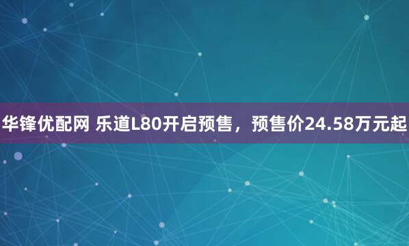 华锋优配网 乐道L80开启预售，预售价24.58万元起
