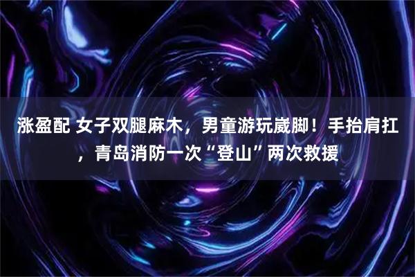 涨盈配 女子双腿麻木，男童游玩崴脚！手抬肩扛，青岛消防一次“登山”两次救援