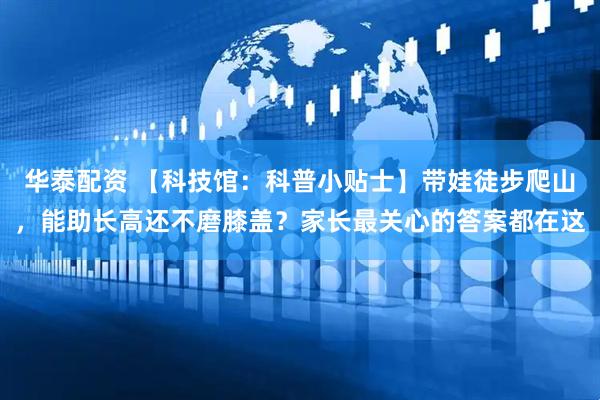 华泰配资 【科技馆：科普小贴士】带娃徒步爬山，能助长高还不磨膝盖？家长最关心的答案都在这