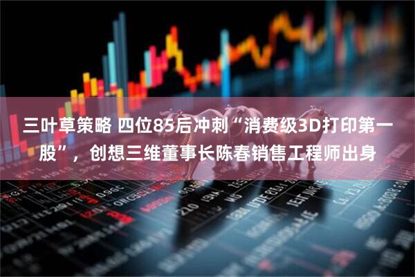 三叶草策略 四位85后冲刺“消费级3D打印第一股”，创想三维董事长陈春销售工程师出身