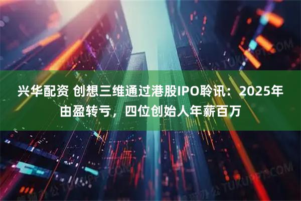 兴华配资 创想三维通过港股IPO聆讯：2025年由盈转亏，四位创始人年薪百万