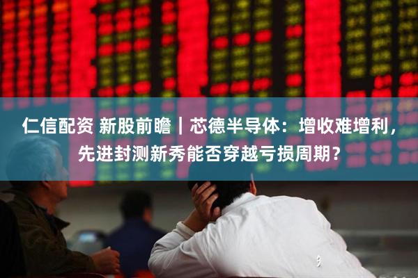 仁信配资 新股前瞻｜芯德半导体：增收难增利，先进封测新秀能否穿越亏损周期？