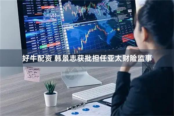 好牛配资 韩景志获批担任亚太财险监事