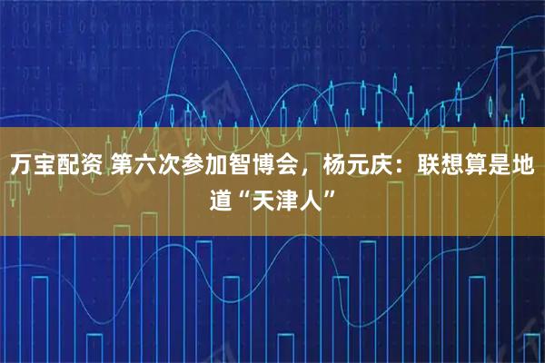 万宝配资 第六次参加智博会，杨元庆：联想算是地道“天津人”