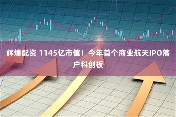 辉煌配资 1145亿市值！今年首个商业航天IPO落户科创板