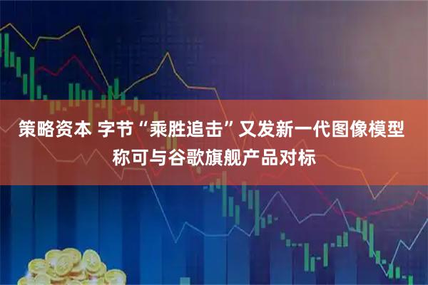 策略资本 字节“乘胜追击”又发新一代图像模型 称可与谷歌旗舰产品对标