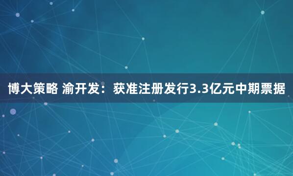 博大策略 渝开发：获准注册发行3.3亿元中期票据