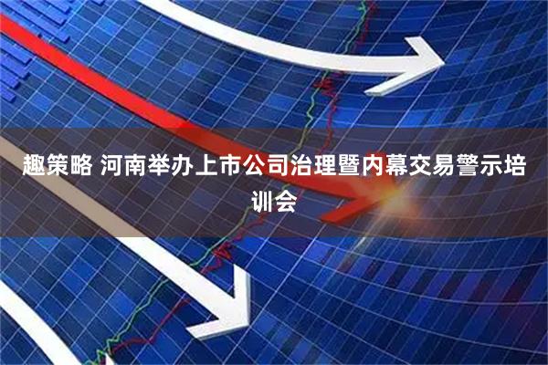趣策略 河南举办上市公司治理暨内幕交易警示培训会