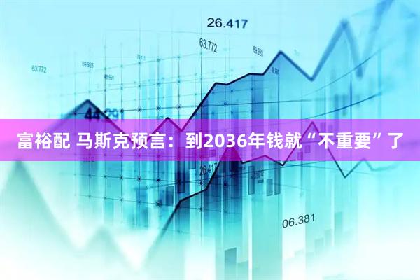 富裕配 马斯克预言：到2036年钱就“不重要”了