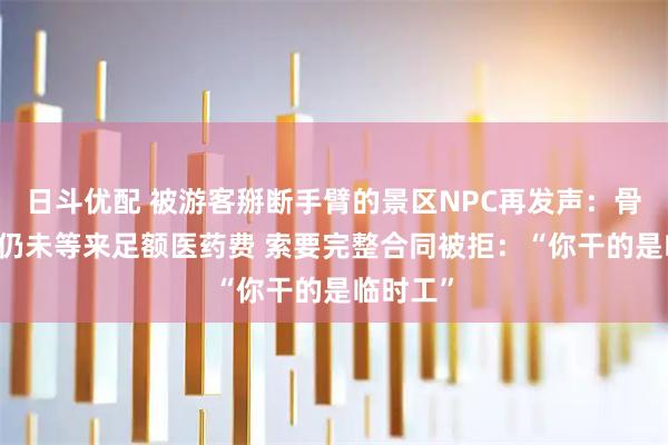 日斗优配 被游客掰断手臂的景区NPC再发声：骨折43天仍未等来足额医药费 索要完整合同被拒：“你干的是临时工”