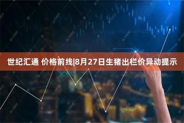 世纪汇通 价格前线|8月27日生猪出栏价异动提示