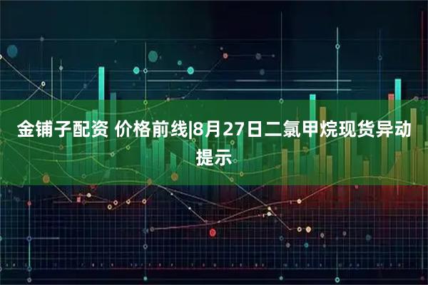 金铺子配资 价格前线|8月27日二氯甲烷现货异动提示