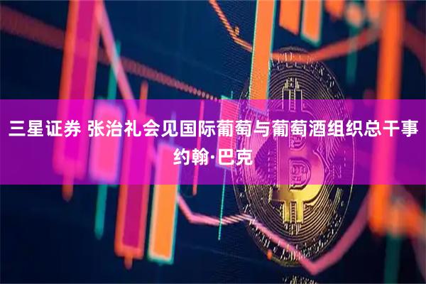 三星证券 张治礼会见国际葡萄与葡萄酒组织总干事约翰·巴克