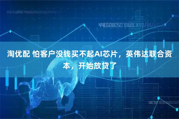 淘优配 怕客户没钱买不起AI芯片，英伟达联合资本，开始放贷了