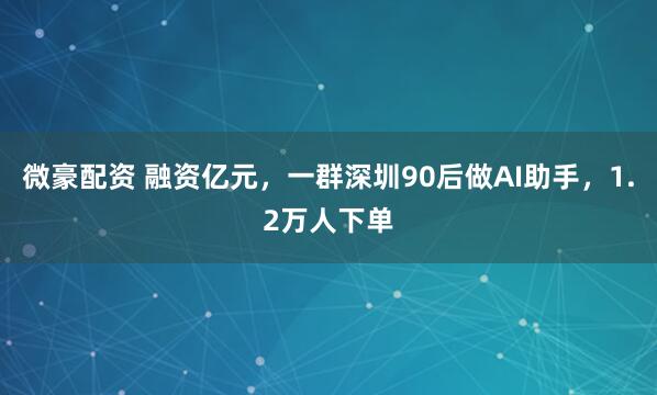 微豪配资 融资亿元，一群深圳90后做AI助手，1.2万人下单